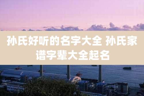 孙氏好听的名字大全 孙氏家谱字辈大全起名