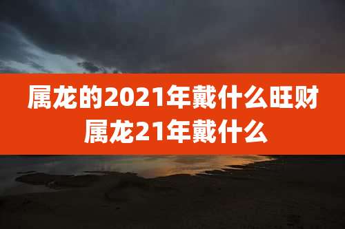 属龙的2021年戴什么旺财 属龙21年戴什么
