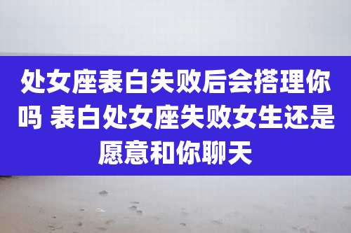 处女座表白失败后会搭理你吗 表白处女座失败女生还是愿意和你聊天