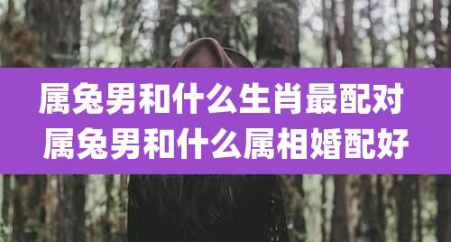 属兔男和什么生肖最配对 属兔男和什么属相婚配好