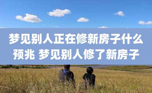 梦见别人正在修新房子什么预兆 梦见别人修了新房子