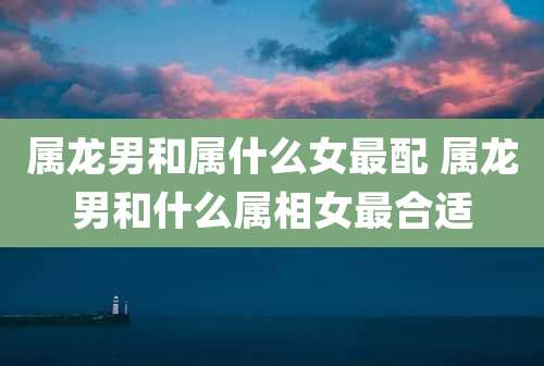 属龙男和属什么女最配 属龙男和什么属相女最合适