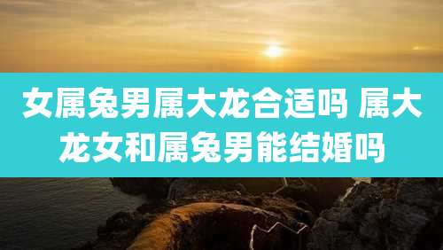 女属兔男属大龙合适吗 属大龙女和属兔男能结婚吗