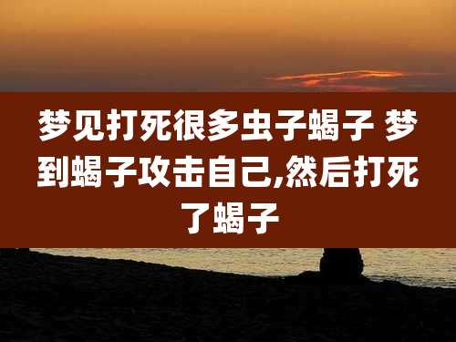 梦见打死很多虫子蝎子 梦到蝎子攻击自己,然后打死了蝎子