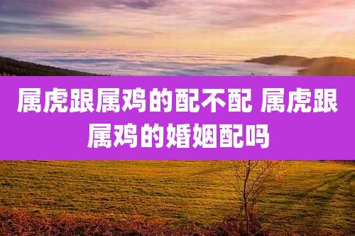 属虎跟属鸡的配不配 属虎跟属鸡的婚姻配吗