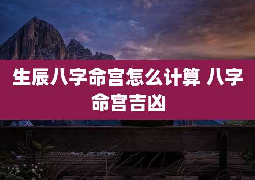 生辰八字命宫怎么计算 八字命宫吉凶