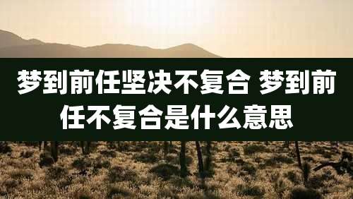梦到前任坚决不复合 梦到前任不复合是什么意思
