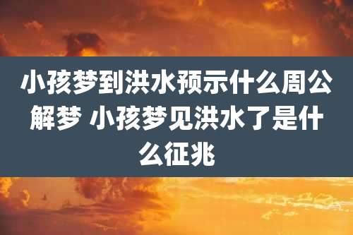 小孩梦到洪水预示什么周公解梦 小孩梦见洪水了是什么征兆