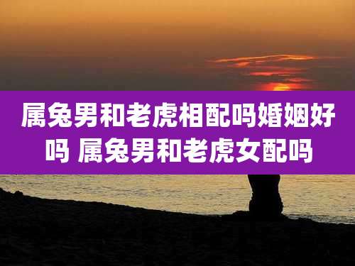 属兔男和老虎相配吗婚姻好吗 属兔男和老虎女配吗