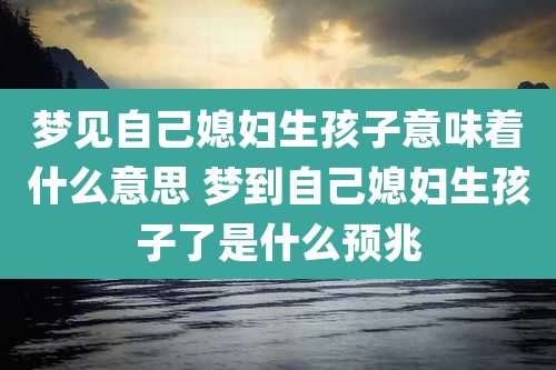梦见自己媳妇生孩子意味着什么意思 梦到自己媳妇生孩子了是什么预兆