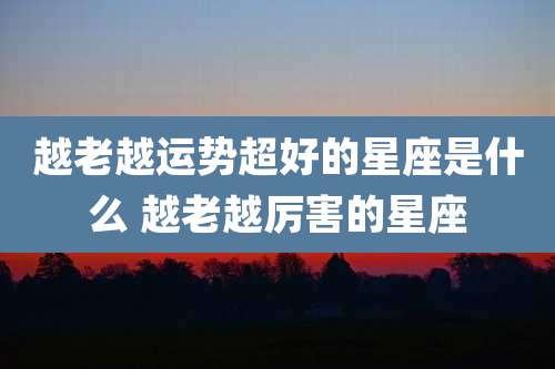 越老越运势超好的星座是什么 越老越厉害的星座