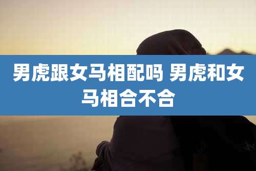 男虎跟女马相配吗 男虎和女马相合不合