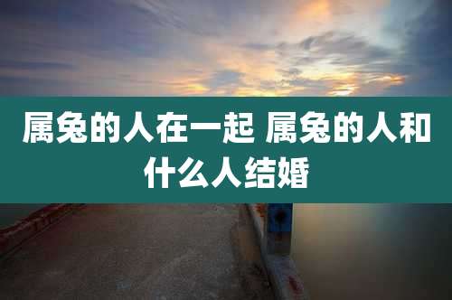 属兔的人在一起 属兔的人和什么人结婚