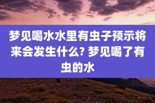 梦见喝水水里有虫子预示将来会发生什么? 梦见喝了有虫的水