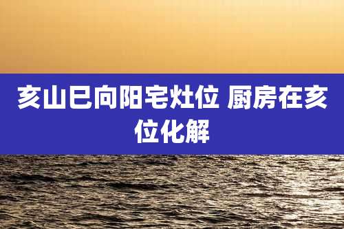 亥山巳向阳宅灶位 厨房在亥位化解