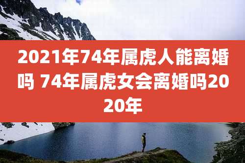 2021年74年属虎人能离婚吗 74年属虎女会离婚吗2020年