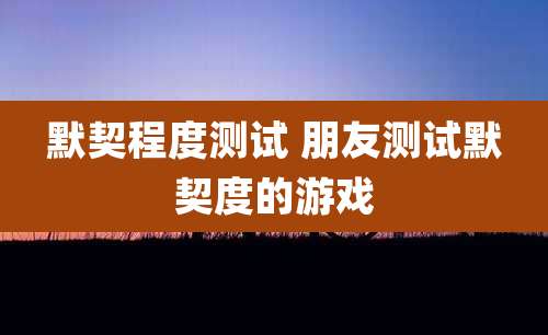 默契程度测试 朋友测试默契度的游戏