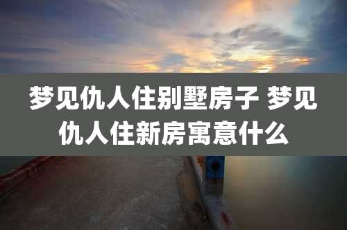 梦见仇人住别墅房子 梦见仇人住新房寓意什么