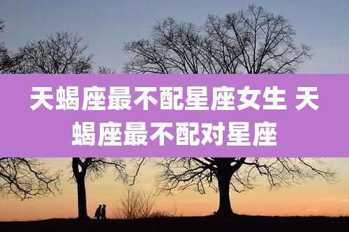 天蝎座最不配星座女生 天蝎座最不配对星座