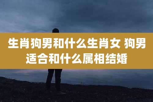 生肖狗男和什么生肖女 狗男适合和什么属相结婚