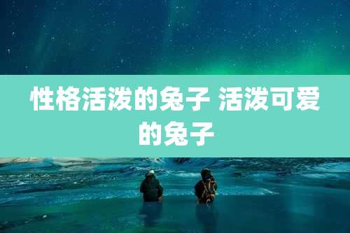 性格活泼的兔子 活泼可爱的兔子