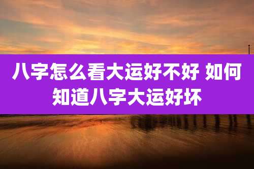 八字怎么看大运好不好 如何知道八字大运好坏