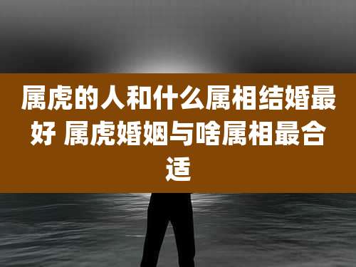 属虎的人和什么属相结婚最好 属虎婚姻与啥属相最合适