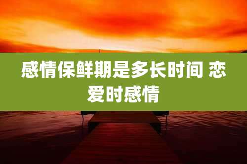 感情保鲜期是多长时间 恋爱时感情