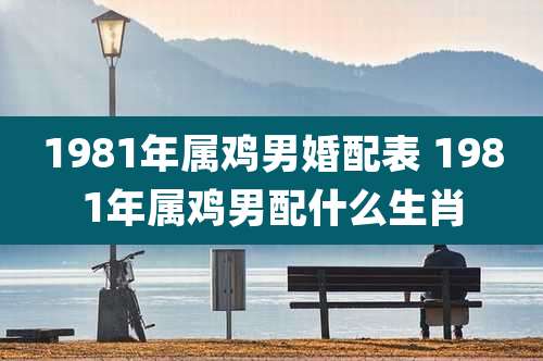 1981年属鸡男婚配表 1981年属鸡男配什么生肖