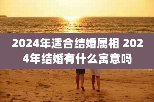 2024年适合结婚属相 2024年结婚有什么寓意吗