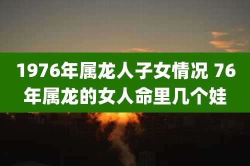 1976年属龙人子女情况 76年属龙的女人命里几个娃