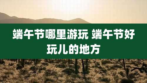 端午节哪里游玩 端午节好玩儿的地方