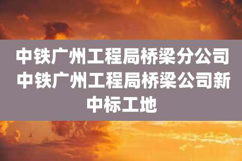 中铁广州工程局桥梁分公司 中铁广州工程局桥梁公司新中标工地