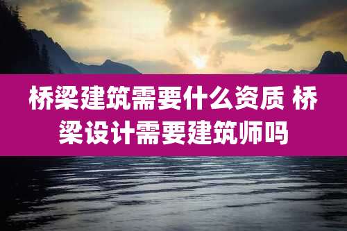 桥梁建筑需要什么资质 桥梁设计需要建筑师吗