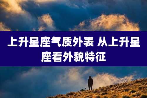 上升星座气质外表 从上升星座看外貌特征