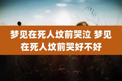 梦见在死人坟前哭泣 梦见在死人坟前哭好不好
