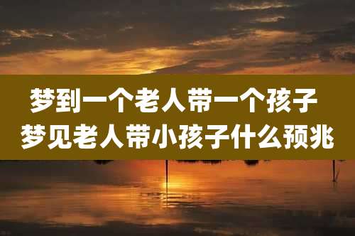 梦到一个老人带一个孩子 梦见老人带小孩子什么预兆