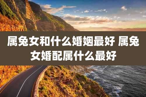 属兔女和什么婚姻最好 属兔女婚配属什么最好