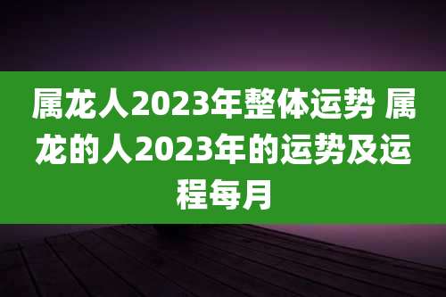 属龙人2023年整体运势 属龙的人2023年的运势及运程每月