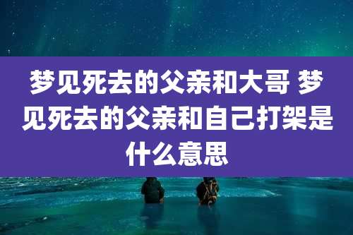 梦见死去的父亲和大哥 梦见死去的父亲和自己打架是什么意思