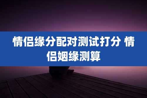 情侣缘分配对测试打分 情侣姻缘测算