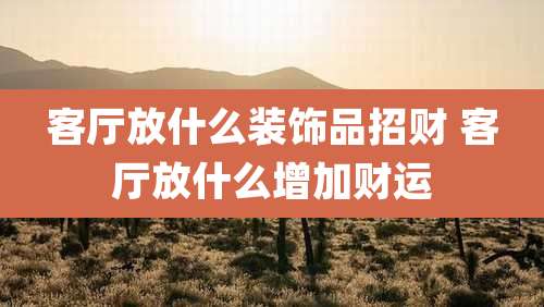 客厅放什么装饰品招财 客厅放什么增加财运