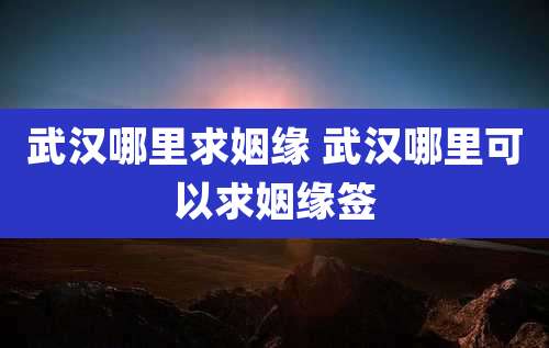 武汉哪里求姻缘 武汉哪里可以求姻缘签