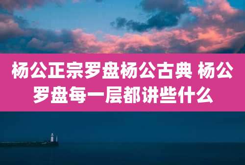 杨公正宗罗盘杨公古典 杨公罗盘每一层都讲些什么