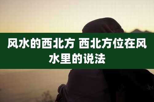 风水的西北方 西北方位在风水里的说法