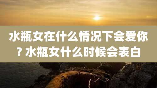 水瓶女在什么情况下会爱你? 水瓶女什么时候会表白