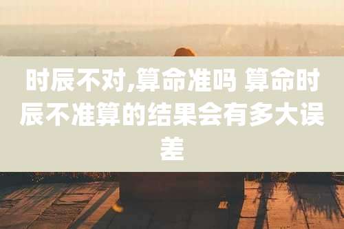 时辰不对,算命准吗 算命时辰不准算的结果会有多大误差