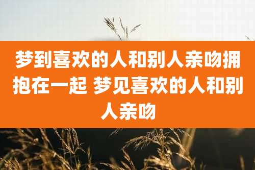 梦到喜欢的人和别人亲吻拥抱在一起 梦见喜欢的人和别人亲吻