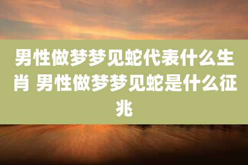 男性做梦梦见蛇代表什么生肖 男性做梦梦见蛇是什么征兆