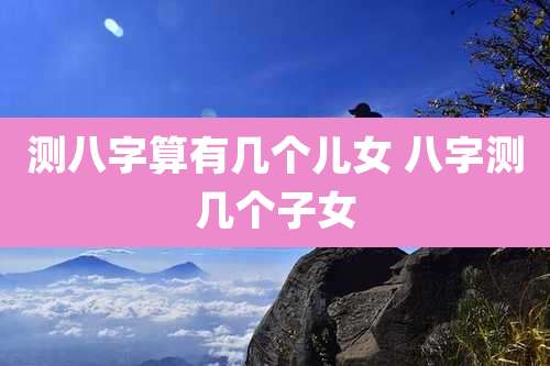 测八字算有几个儿女 八字测几个子女